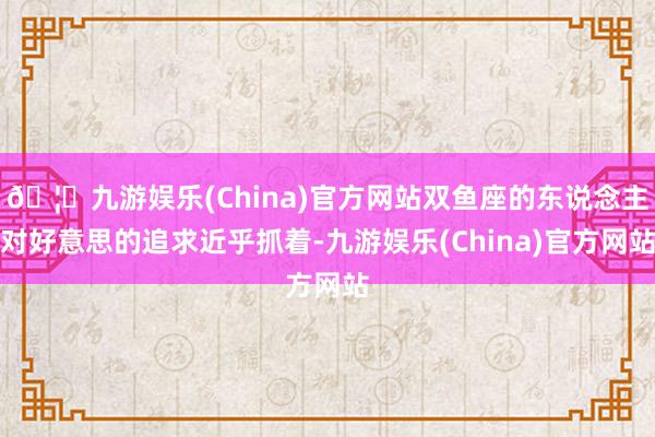 🦄九游娱乐(China)官方网站双鱼座的东说念主对好意思的追求近乎抓着-九游娱乐(China)官方网站