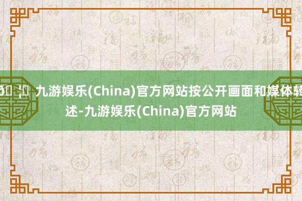 🦄九游娱乐(China)官方网站按公开画面和媒体转述-九游娱乐(China)官方网站