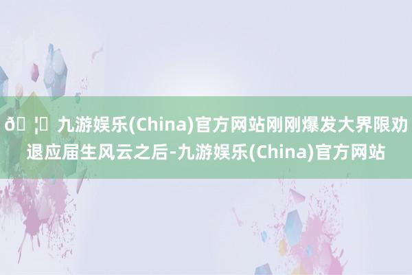 🦄九游娱乐(China)官方网站刚刚爆发大界限劝退应届生风云之后-九游娱乐(China)官方网站