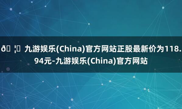 🦄九游娱乐(China)官方网站正股最新价为118.94元-九游娱乐(China)官方网站