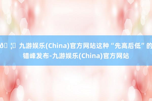🦄九游娱乐(China)官方网站这种“先高后低”的错峰发布-九游娱乐(China)官方网站