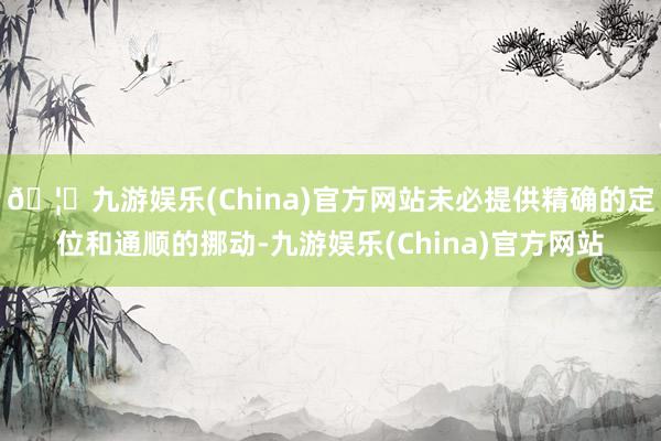 🦄九游娱乐(China)官方网站未必提供精确的定位和通顺的挪动-九游娱乐(China)官方网站