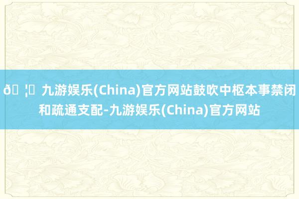 🦄九游娱乐(China)官方网站鼓吹中枢本事禁闭和疏通支配-九游娱乐(China)官方网站
