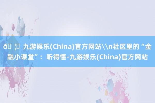 🦄九游娱乐(China)官方网站\n社区里的“金融小课堂”：听得懂-九游娱乐(China)官方网站