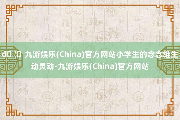🦄九游娱乐(China)官方网站　　小学生的念念维生动灵动-九游娱乐(China)官方网站