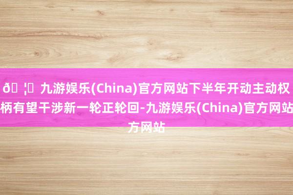 🦄九游娱乐(China)官方网站下半年开动主动权柄有望干涉新一轮正轮回-九游娱乐(China)官方网站