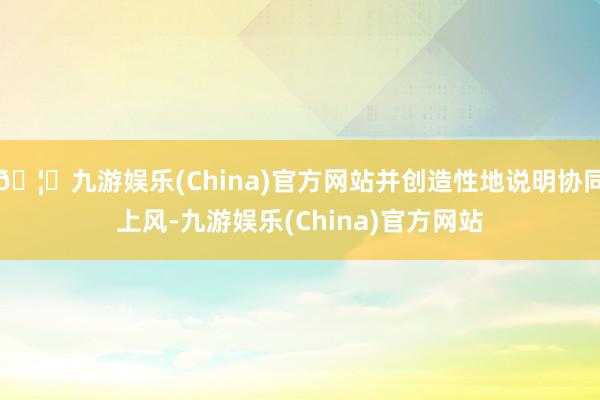 🦄九游娱乐(China)官方网站并创造性地说明协同上风-九游娱乐(China)官方网站
