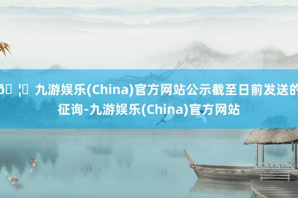 🦄九游娱乐(China)官方网站公示截至日前发送的征询-九游娱乐(China)官方网站